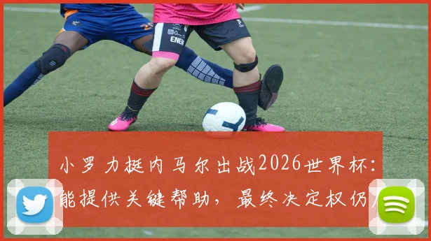 小罗力挺内马尔出战2026世界杯：能提供关键帮助，最终决定权仍属教练组