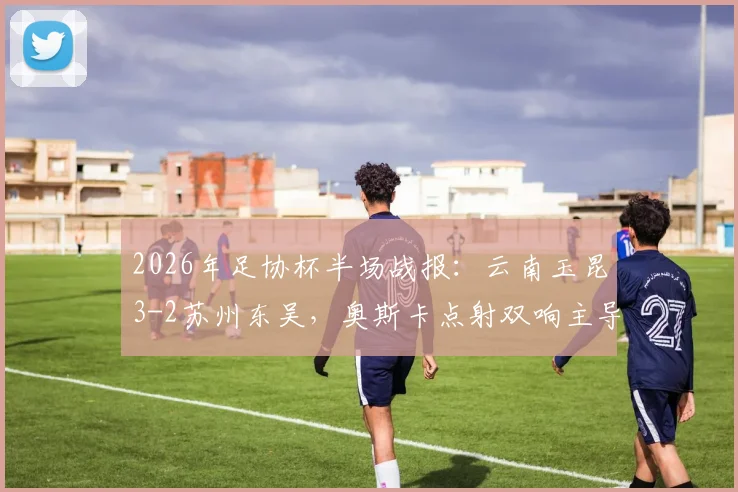 2026年足协杯半场战报：云南玉昆3-2苏州东吴，奥斯卡点射双响主导进球大战，附关键瞬间回顾