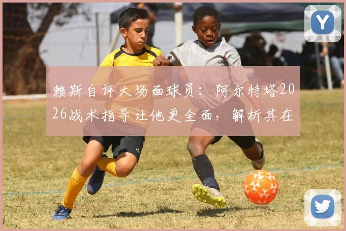 赖斯自评大场面球员：阿尔特塔2026战术指导让他更全面，解析其在阿森纳的成长之路