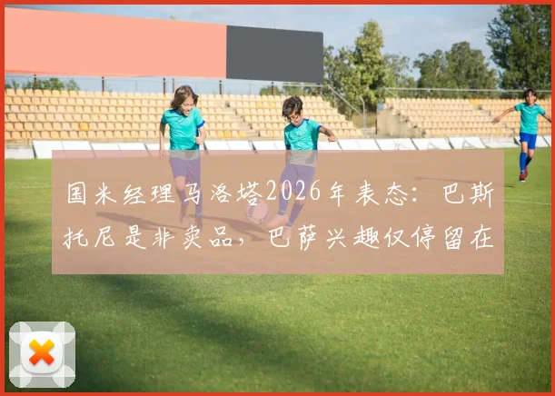 国米经理马洛塔2026年表态：巴斯托尼是非卖品，巴萨兴趣仅停留在传闻层面