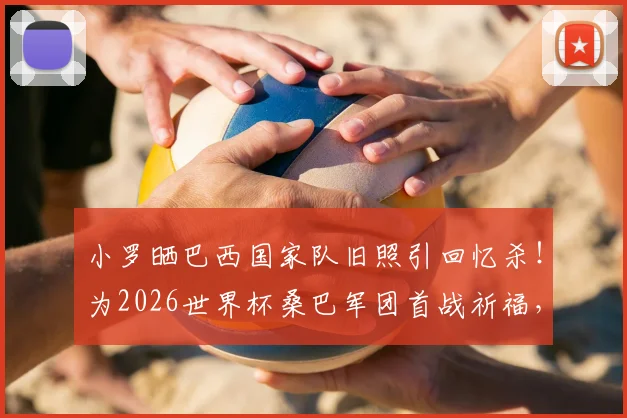 小罗晒巴西国家队旧照引回忆杀！为2026世界杯桑巴军团首战祈福，退役巨星心系故土