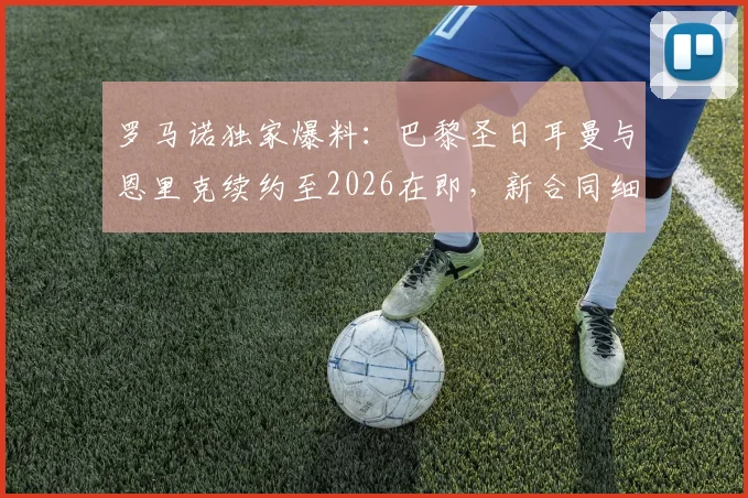 罗马诺独家爆料:巴黎圣日耳曼与恩里克续约至2026在即,新合同细节与未来建队计划前瞻