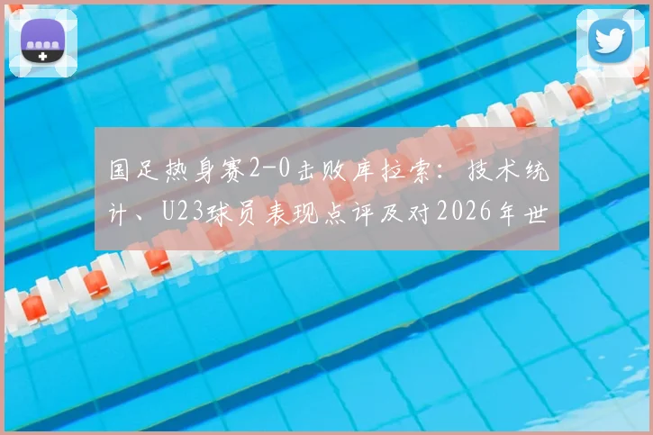 国足热身赛2-0击败库拉索：技术统计、U23球员表现点评及对2026年世预赛阵容的积极启示