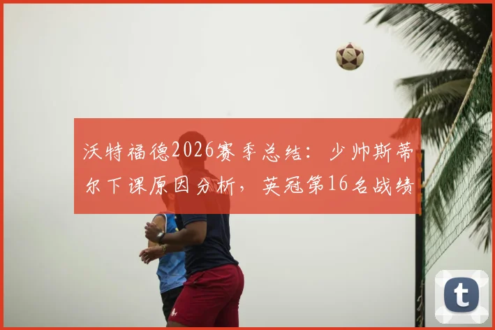 沃特福德2026赛季总结：少帅斯蒂尔下课原因分析，英冠第16名战绩回顾与新帅候选人前瞻