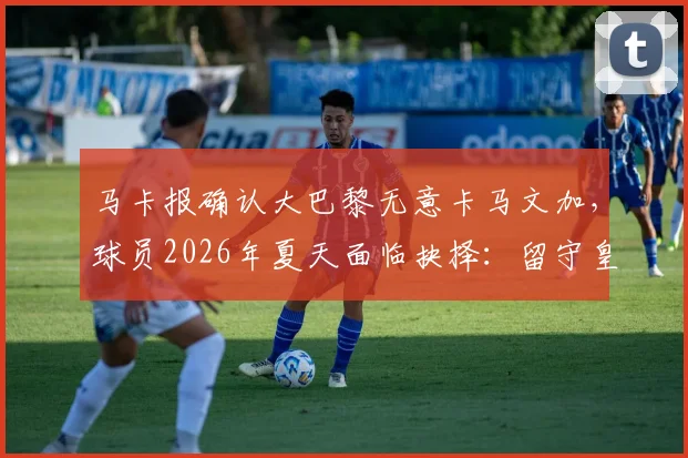 马卡报确认大巴黎无意卡马文加,球员2026年夏天面临抉择:留守皇马还是登陆英超?