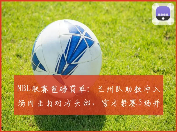 NBL联赛重磅罚单:兰州队助教冲入场内击打对方头部,官方禁赛5场并罚款2.5万元