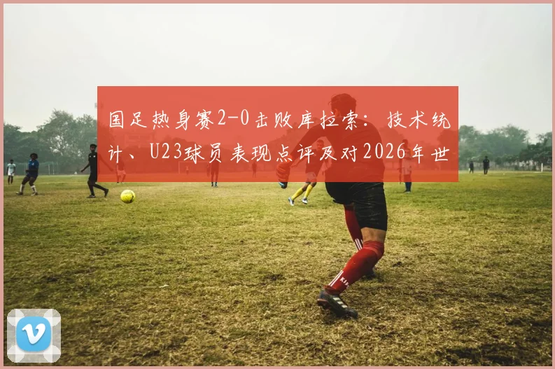 国足热身赛2-0击败库拉索：技术统计、U23球员表现点评及对2026年世预赛阵容的积极启示