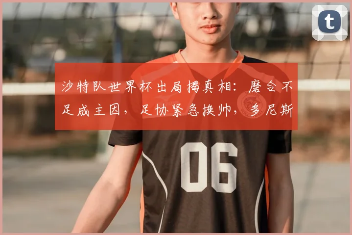 沙特队世界杯出局揭真相：磨合不足成主因，足协紧急换帅，多尼斯或率队征战亚洲杯及2026预选赛