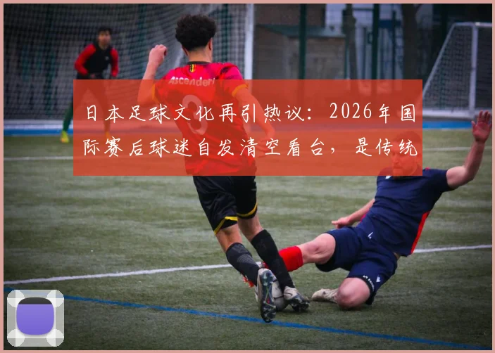 日本足球文化再引热议：2026年国际赛后球迷自发清空看台，是传统美德还是现代体育精神的体现？
