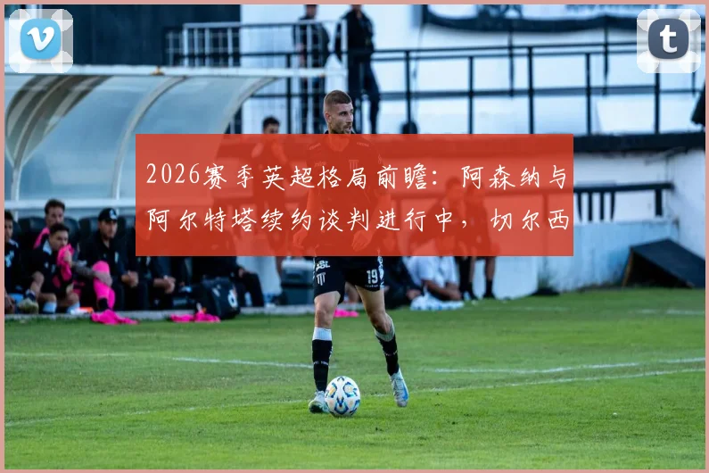 2026赛季英超格局前瞻:阿森纳与阿尔特塔续约谈判进行中,切尔西给予新帅罗森尼尔充足时间