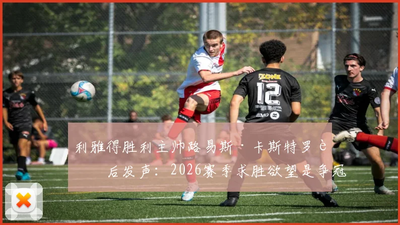利雅得胜利主帅路易斯·卡斯特罗赛后发声：2026赛季求胜欲望是争冠关键，联赛冠军归属悬念犹存