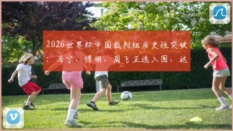 2026世界杯中国裁判组历史性突破:马宁、傅明、周飞正选入围,这对中国足球意味着什么?