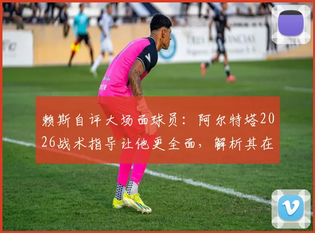 赖斯自评大场面球员：阿尔特塔2026战术指导让他更全面，解析其在阿森纳的成长之路
