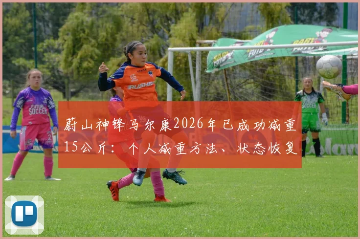 蔚山神锋马尔康2026年已成功减重15公斤：个人减重方法、状态恢复近况及对球队重要性分析