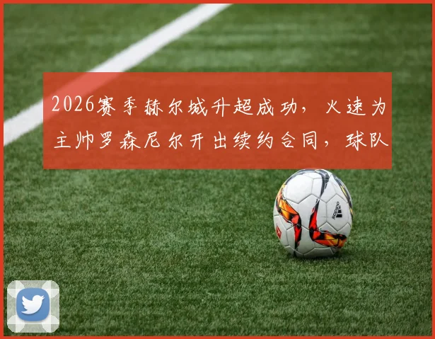 2026赛季赫尔城升超成功,火速为主帅罗森尼尔开出续约合同,球队未来计划曝光
