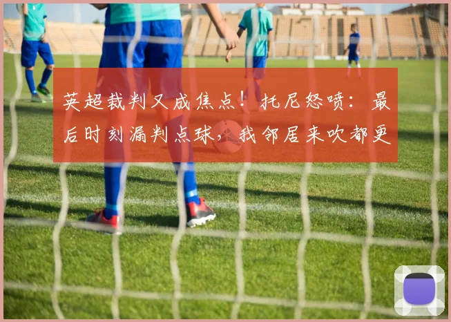 英超裁判又成焦点!托尼怒喷:最后时刻漏判点球,我邻居来吹都更强