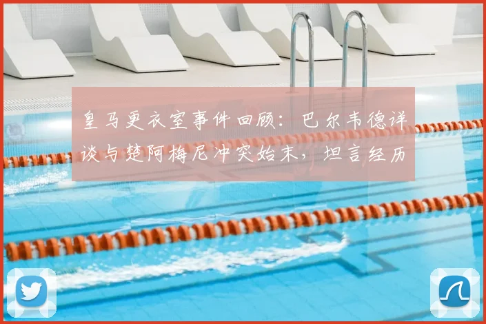 皇马更衣室事件回顾:巴尔韦德详谈与楚阿梅尼冲突始末,坦言经历让自己更成熟,重申渴望长留皇马效力未来展望