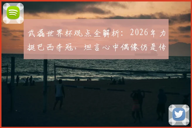 武磊世界杯观点全解析：2026年力挺巴西夺冠，坦言心中偶像仍是传奇大罗