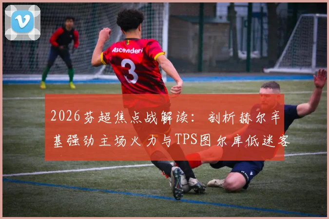 2026芬超焦点战解读：剖析赫尔辛基强劲主场火力与TPS图尔库低迷客战表现，附历史交锋深度回顾