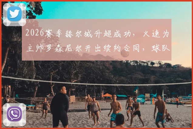 2026赛季赫尔城升超成功,火速为主帅罗森尼尔开出续约合同,球队未来计划曝光