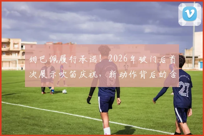 姆巴佩履行承诺!2026年破门后首次展示吹笛庆祝,新动作背后的含义解读