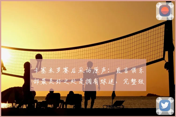 卡塞米罗赛后采访原声:直言俱乐部最美好之处是拥有球迷,完整致敬语录与幕后故事