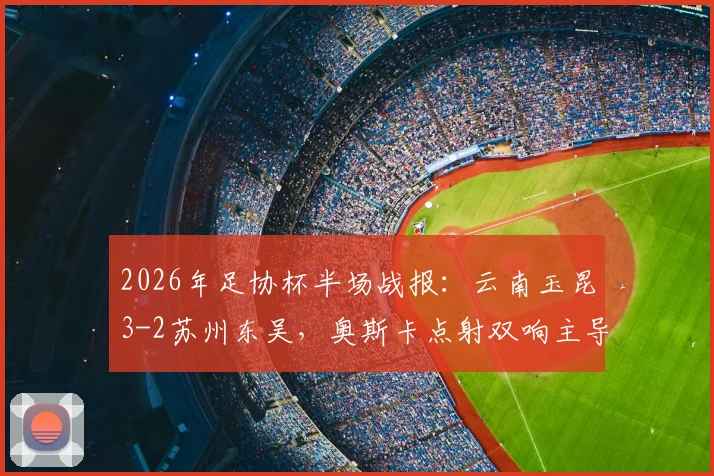 2026年足协杯半场战报:云南玉昆3-2苏州东吴,奥斯卡点射双响主导进球大战,附关键瞬间回顾