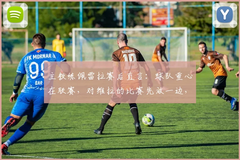 主教练佩雷拉赛后直言：球队重心在联赛，对维拉的比赛先放一边，务实策略引热议