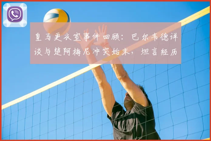 皇马更衣室事件回顾:巴尔韦德详谈与楚阿梅尼冲突始末,坦言经历让自己更成熟,重申渴望长留皇马效力未来展望