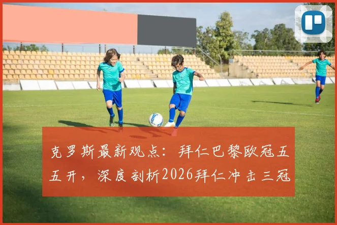 克罗斯最新观点:拜仁巴黎欧冠五五开,深度剖析2026拜仁冲击三冠王的阵容底气与关键因素