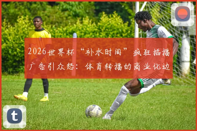 2026世界杯“补水时间”疯狂插播广告引众怒：体育转播的商业化边界在哪里？球迷权益如何保障？