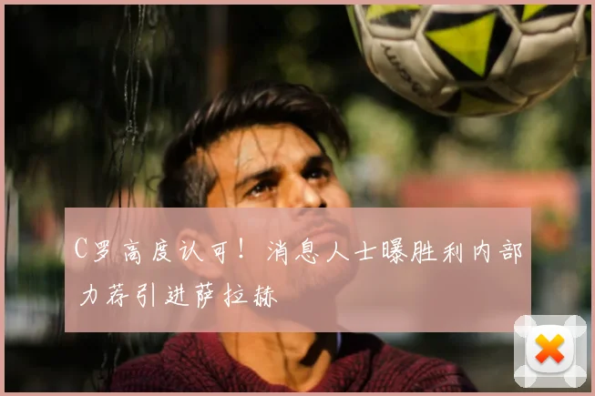 C罗高度认可!消息人士曝胜利内部力荐引进萨拉赫