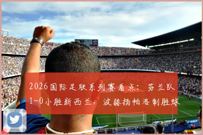 2026国际足联系列赛看点:芬兰队1-0小胜新西兰,波赫扬帕洛制胜球引热议