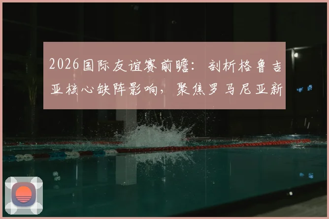 2026国际友谊赛前瞻：剖析格鲁吉亚核心缺阵影响，聚焦罗马尼亚新帅回归首秀关键看点