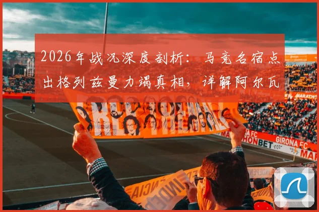 2026年战况深度剖析：马竞名宿点出格列兹曼力竭真相，详解阿尔瓦雷斯带伤上阵内情与影响