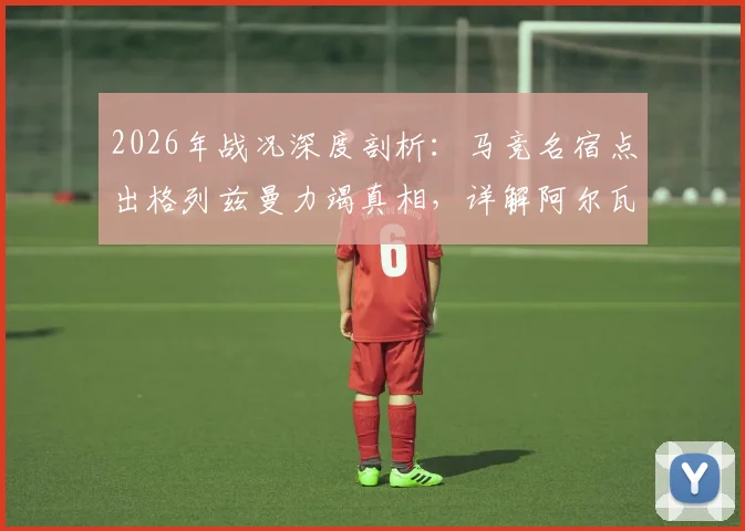 2026年战况深度剖析:马竞名宿点出格列兹曼力竭真相,详解阿尔瓦雷斯带伤上阵内情与影响