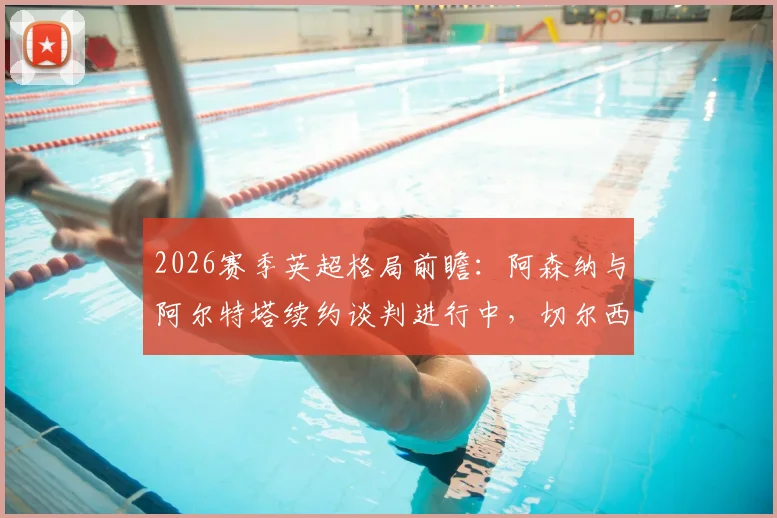 2026赛季英超格局前瞻:阿森纳与阿尔特塔续约谈判进行中,切尔西给予新帅罗森尼尔充足时间
