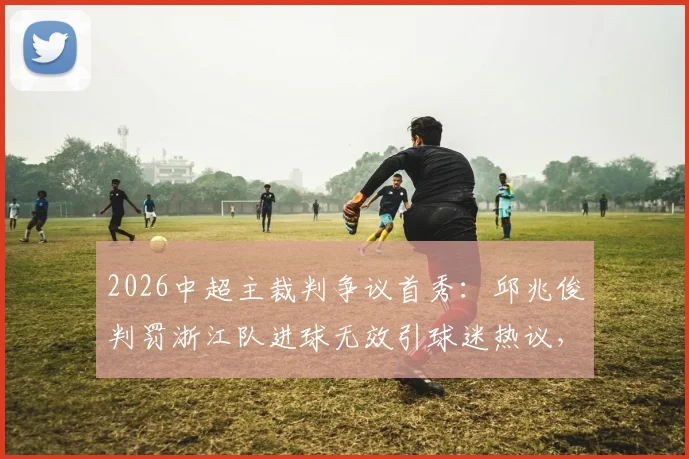2026中超主裁判争议首秀：邱兆俊判罚浙江队进球无效引球迷热议，是经验不足还是另有依据？
