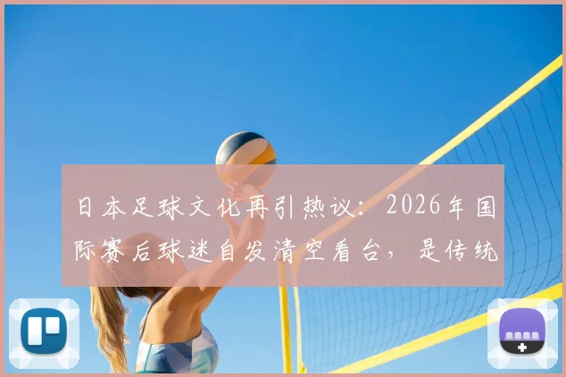 日本足球文化再引热议:2026年国际赛后球迷自发清空看台,是传统美德还是现代体育精神的体现?
