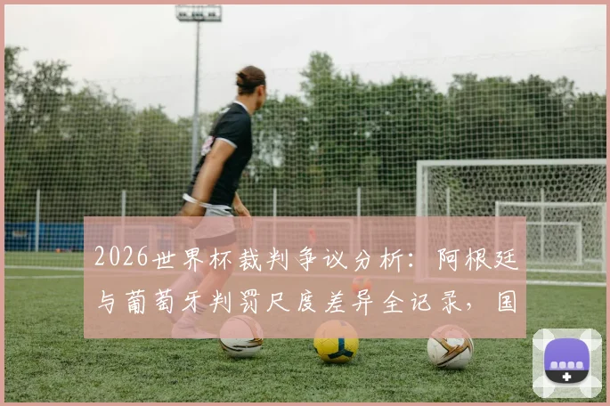 2026世界杯裁判争议分析:阿根廷与葡萄牙判罚尺度差异全记录,国际足联双重标准案例深度调查